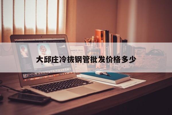 大邱莊冷拔鋼管批發(fā)價(jià)格多少
